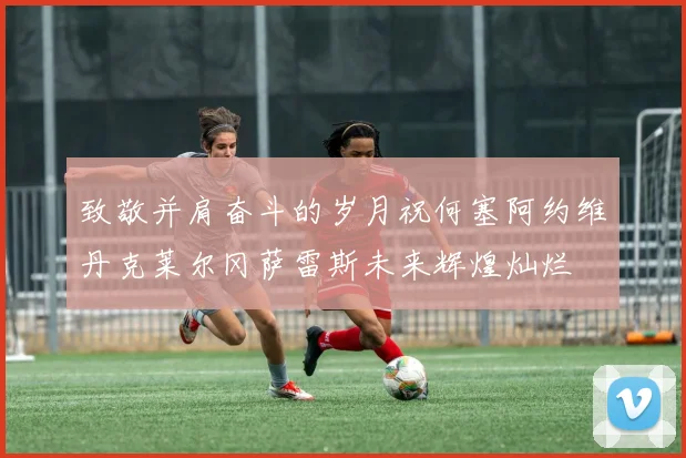 致敬并肩奋斗的岁月祝何塞阿约维丹克莱尔冈萨雷斯未来辉煌灿烂