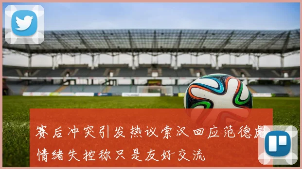 赛后冲突引发热议索汉回应范德彪情绪失控称只是友好交流