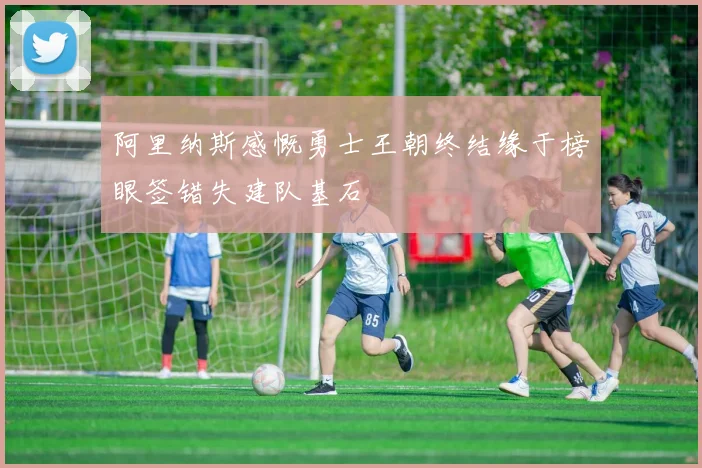 阿里纳斯感慨勇士王朝终结缘于榜眼签错失建队基石