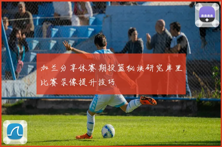 加兰分享休赛期投篮秘诀研究库里比赛录像提升技巧