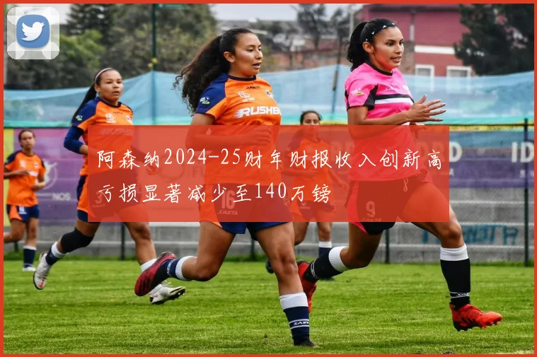 阿森纳2024-25财年财报收入创新高亏损显著减少至140万镑