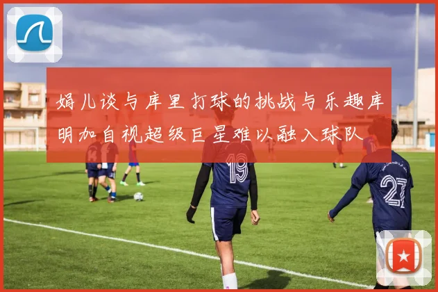 娟儿谈与库里打球的挑战与乐趣库明加自视超级巨星难以融入球队