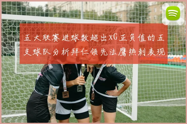 五大联赛进球数超出xG正负值的五支球队分析拜仁领先法鹰热刺表现抢眼