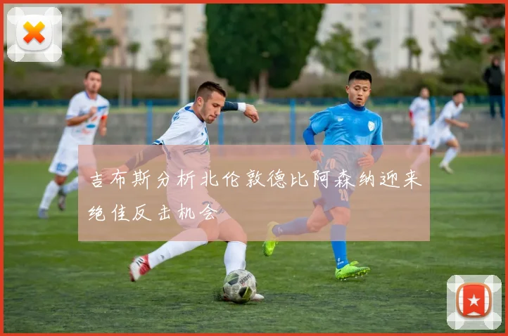 吉布斯分析北伦敦德比阿森纳迎来绝佳反击机会