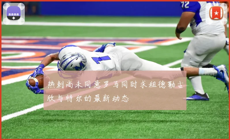 热刺尚未同意罗马同时求租德勒古欣与特尔的最新动态