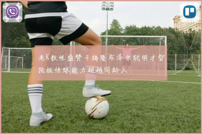 老K教练盛赞卡梅隆布泽尔聪明才智抢板传球能力超越同龄人
