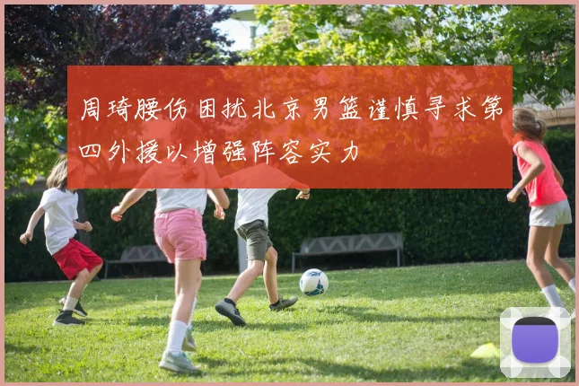 周琦腰伤困扰北京男篮谨慎寻求第四外援以增强阵容实力