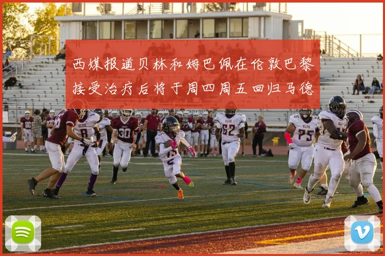西媒报道贝林和姆巴佩在伦敦巴黎接受治疗后将于周四周五回归马德里