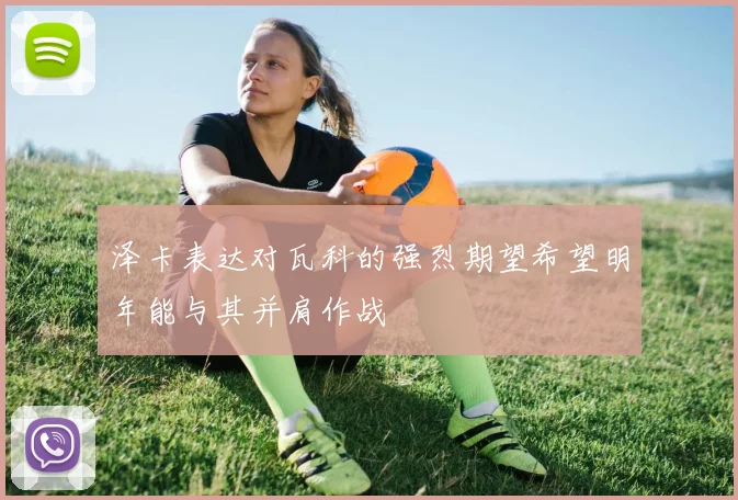 泽卡表达对瓦科的强烈期望希望明年能与其并肩作战