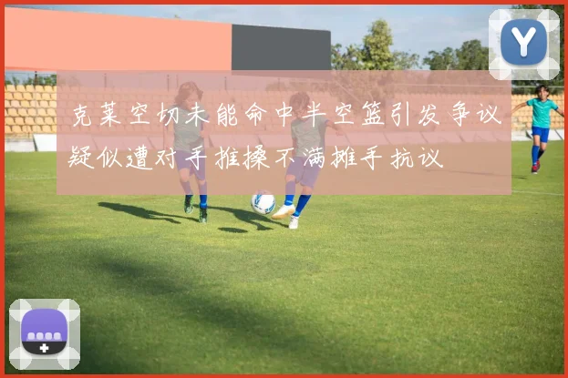 克莱空切未能命中半空篮引发争议疑似遭对手推搡不满摊手抗议