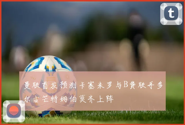 曼联首发预测卡塞米罗与B费联手多尔古芒特姆伯莫齐上阵