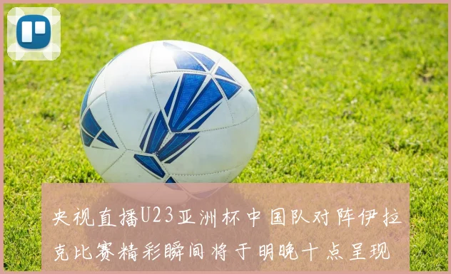 央视直播U23亚洲杯中国队对阵伊拉克比赛精彩瞬间将于明晚十点呈现