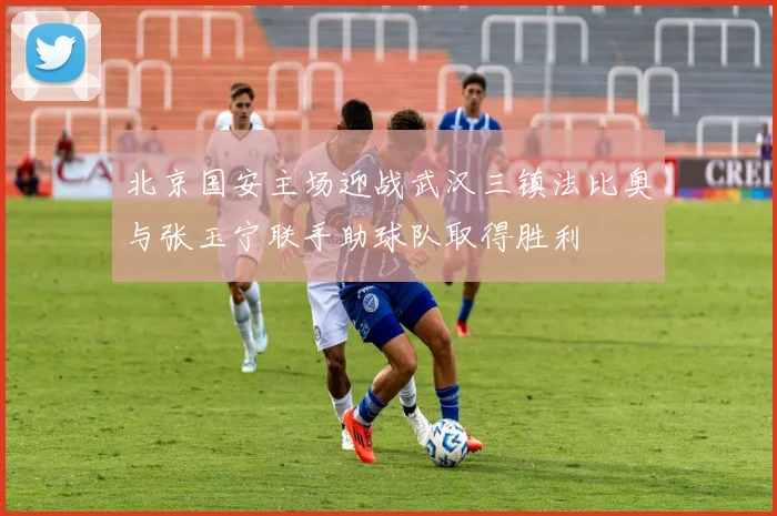 北京国安主场迎战武汉三镇法比奥与张玉宁联手助球队取得胜利