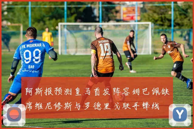 阿斯报预测皇马首发阵容姆巴佩缺席维尼修斯与罗德里戈联手锋线
