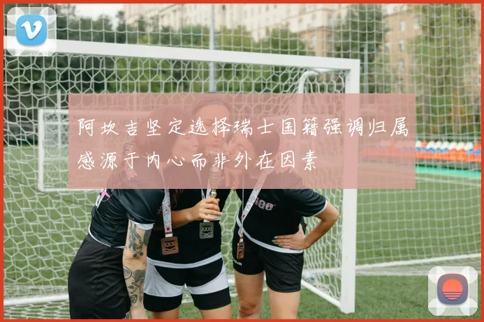 阿坎吉坚定选择瑞士国籍强调归属感源于内心而非外在因素