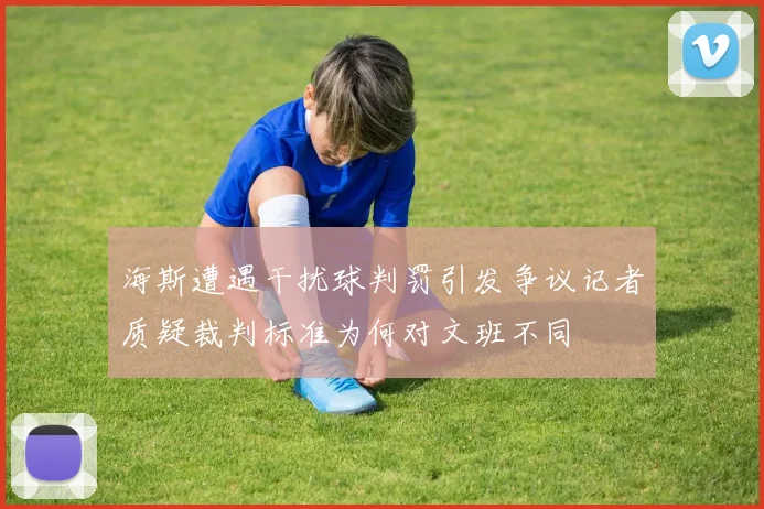 海斯遭遇干扰球判罚引发争议记者质疑裁判标准为何对文班不同